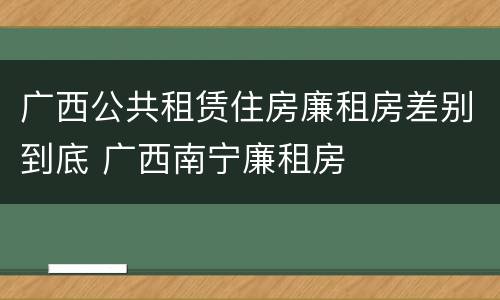 广西公共租赁住房廉租房差别到底 广西南宁廉租房