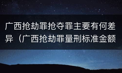 广西抢劫罪抢夺罪主要有何差异（广西抢劫罪量刑标准金额）