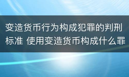 变造货币行为构成犯罪的判刑标准 使用变造货币构成什么罪
