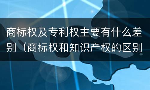 商标权及专利权主要有什么差别（商标权和知识产权的区别）