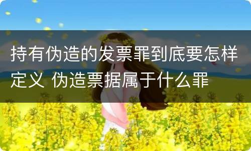 持有伪造的发票罪到底要怎样定义 伪造票据属于什么罪