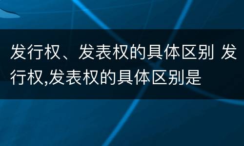 发行权、发表权的具体区别 发行权,发表权的具体区别是