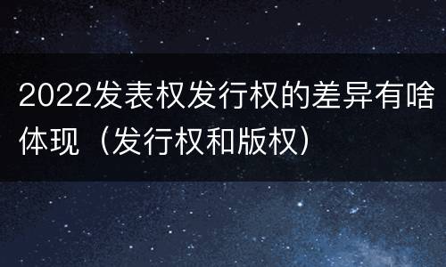 2022发表权发行权的差异有啥体现（发行权和版权）