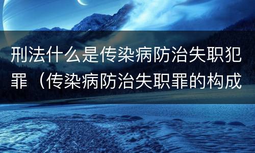 刑法什么是传染病防治失职犯罪（传染病防治失职罪的构成要件）
