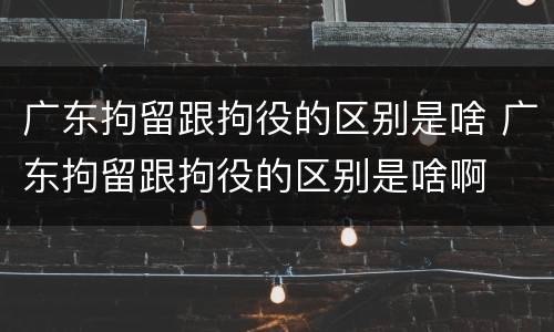 广东拘留跟拘役的区别是啥 广东拘留跟拘役的区别是啥啊