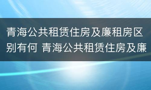 青海公共租赁住房及廉租房区别有何 青海公共租赁住房及廉租房区别有何不同