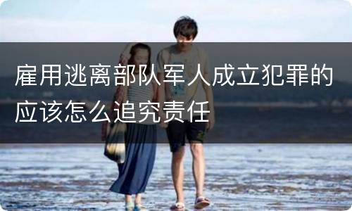 雇用逃离部队军人成立犯罪的应该怎么追究责任