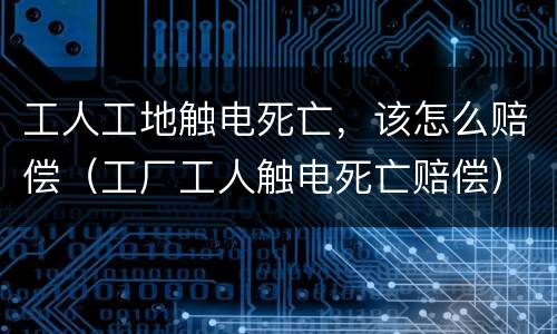 工人工地触电死亡，该怎么赔偿（工厂工人触电死亡赔偿）