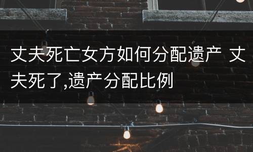 丈夫死亡女方如何分配遗产 丈夫死了,遗产分配比例