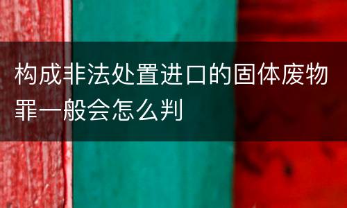构成非法处置进口的固体废物罪一般会怎么判