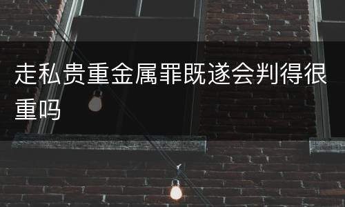 走私贵重金属罪既遂会判得很重吗