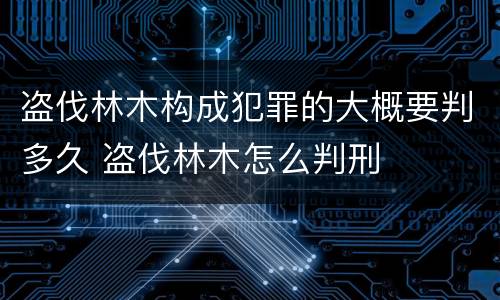 盗伐林木构成犯罪的大概要判多久 盗伐林木怎么判刑