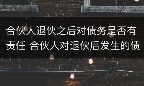 合伙人退伙之后对债务是否有责任 合伙人对退伙后发生的债务承担责任吗