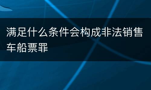 满足什么条件会构成非法销售车船票罪