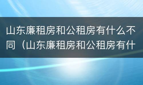 山东廉租房和公租房有什么不同（山东廉租房和公租房有什么不同之处）