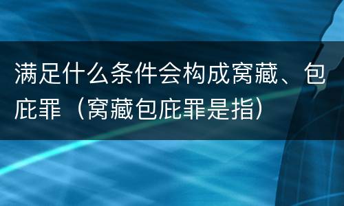 满足什么条件会构成窝藏、包庇罪（窝藏包庇罪是指）
