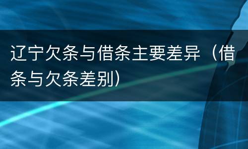 辽宁欠条与借条主要差异（借条与欠条差别）