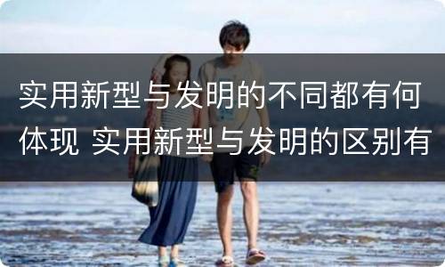 实用新型与发明的不同都有何体现 实用新型与发明的区别有哪些