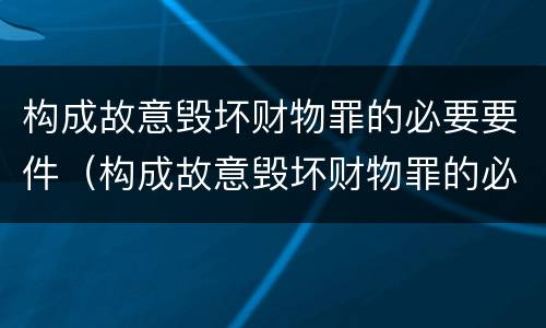 构成故意毁坏财物罪的必要要件（构成故意毁坏财物罪的必要要件包括）