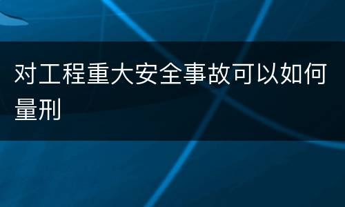 对工程重大安全事故可以如何量刑