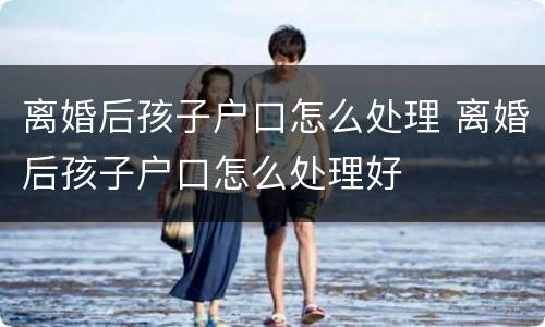离婚后孩子户口怎么处理 离婚后孩子户口怎么处理好