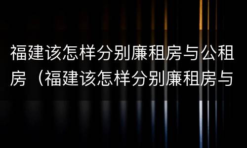 福建该怎样分别廉租房与公租房（福建该怎样分别廉租房与公租房的区别）