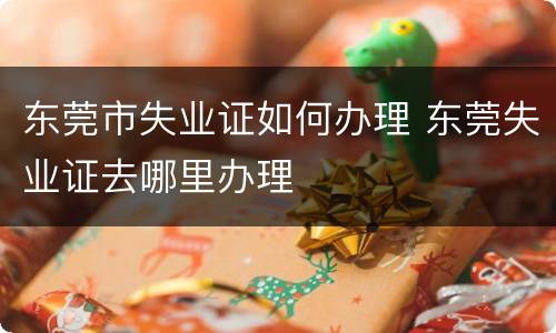 东莞市失业证如何办理 东莞失业证去哪里办理