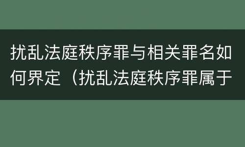 扰乱法庭秩序罪与相关罪名如何界定（扰乱法庭秩序罪属于哪个大类）