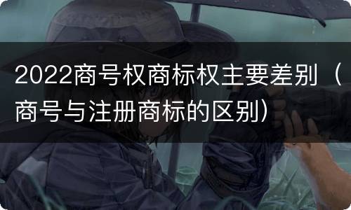 2022商号权商标权主要差别（商号与注册商标的区别）