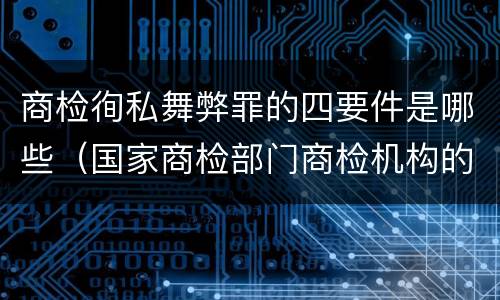 商检徇私舞弊罪的四要件是哪些（国家商检部门商检机构的工作人员徇私舞弊）