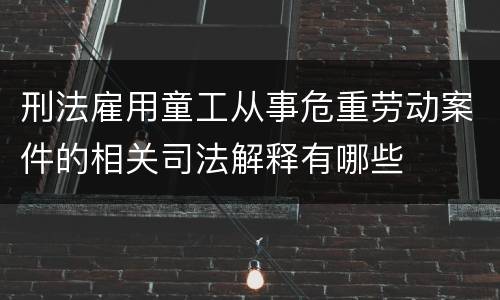 刑法雇用童工从事危重劳动案件的相关司法解释有哪些