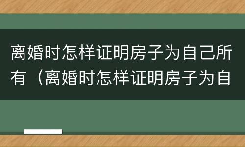 离婚时怎样证明房子为自己所有（离婚时怎样证明房子为自己所有财产）