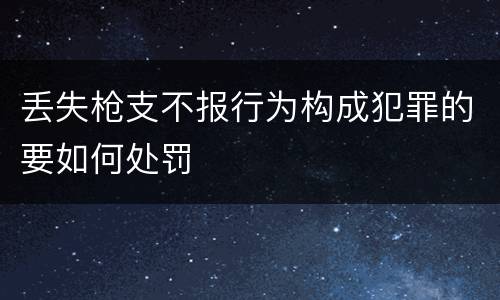 丢失枪支不报行为构成犯罪的要如何处罚