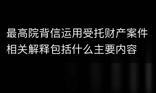 最高院背信运用受托财产案件相关解释包括什么主要内容