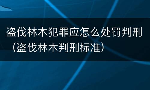 盗伐林木犯罪应怎么处罚判刑（盗伐林木判刑标准）