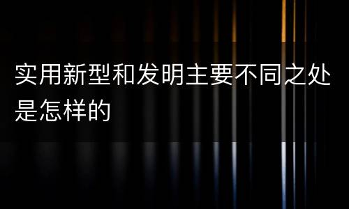实用新型和发明主要不同之处是怎样的