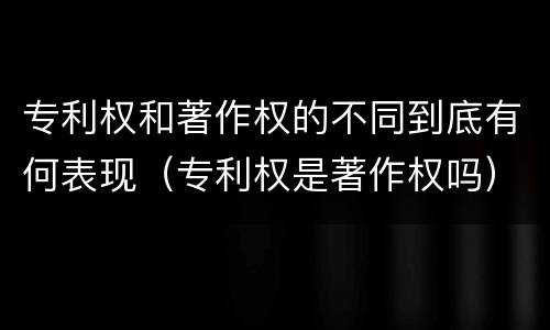 专利权和著作权的不同到底有何表现（专利权是著作权吗）