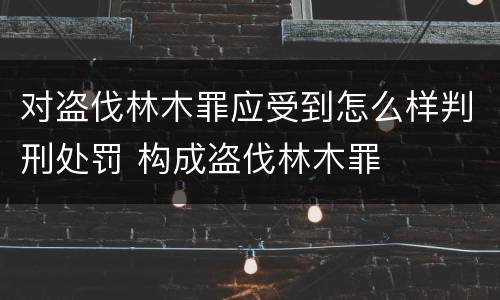 对盗伐林木罪应受到怎么样判刑处罚 构成盗伐林木罪
