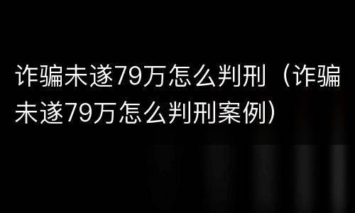 诈骗未遂79万怎么判刑（诈骗未遂79万怎么判刑案例）