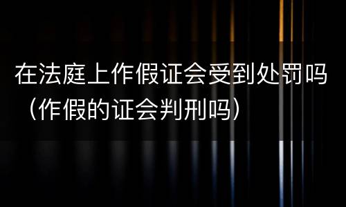 在法庭上作假证会受到处罚吗（作假的证会判刑吗）