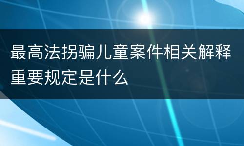 最高法拐骗儿童案件相关解释重要规定是什么