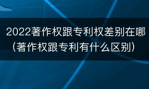 2022著作权跟专利权差别在哪（著作权跟专利有什么区别）