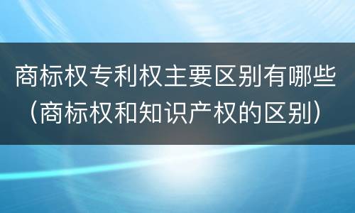 商标权专利权主要区别有哪些(商标权和知识产权的区别)