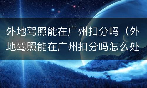 外地驾照能在广州扣分吗（外地驾照能在广州扣分吗怎么处理）