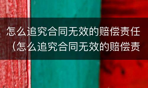 怎么追究合同无效的赔偿责任（怎么追究合同无效的赔偿责任呢）