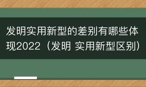 发明实用新型的差别有哪些体现2022（发明 实用新型区别）