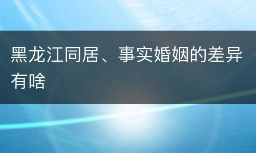 黑龙江同居、事实婚姻的差异有啥