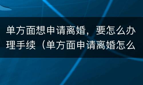 单方面想申请离婚，要怎么办理手续（单方面申请离婚怎么走流程）