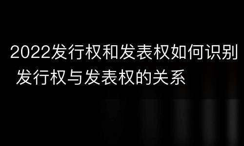2022发行权和发表权如何识别 发行权与发表权的关系