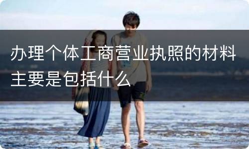 办理个体工商营业执照的材料主要是包括什么